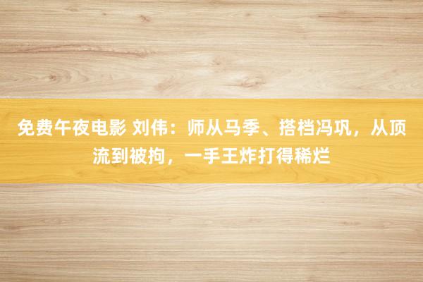 免费午夜电影 刘伟：师从马季、搭档冯巩，从顶流到被拘，一手王炸打得稀烂