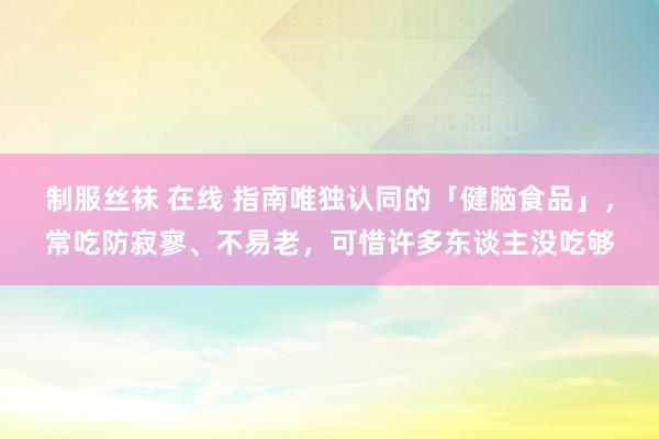 制服丝袜 在线 指南唯独认同的「健脑食品」，常吃防寂寥、不易老，可惜许多东谈主没吃够