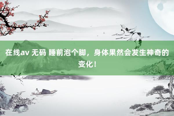 在线av 无码 睡前泡个脚，身体果然会发生神奇的变化！