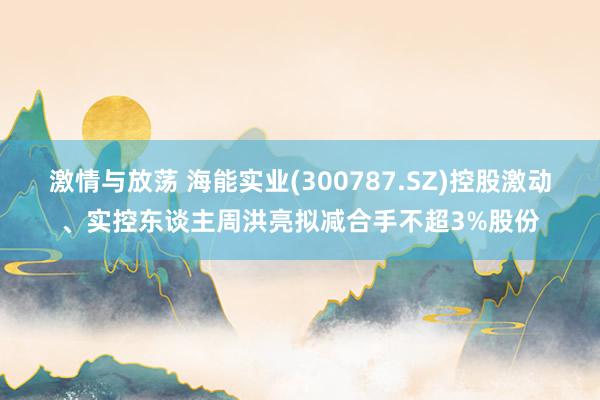 激情与放荡 海能实业(300787.SZ)控股激动、实控东谈主周洪亮拟减合手不超3%股份