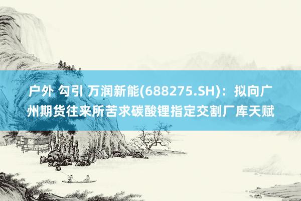 户外 勾引 万润新能(688275.SH)：拟向广州期货往来所苦求碳酸锂指定交割厂库天赋