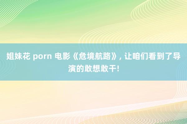 姐妹花 porn 电影《危境航路》， 让咱们看到了导演的敢想敢干!