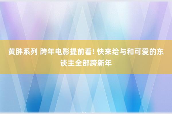 黄胖系列 跨年电影提前看! 快来给与和可爱的东谈主全部跨新年