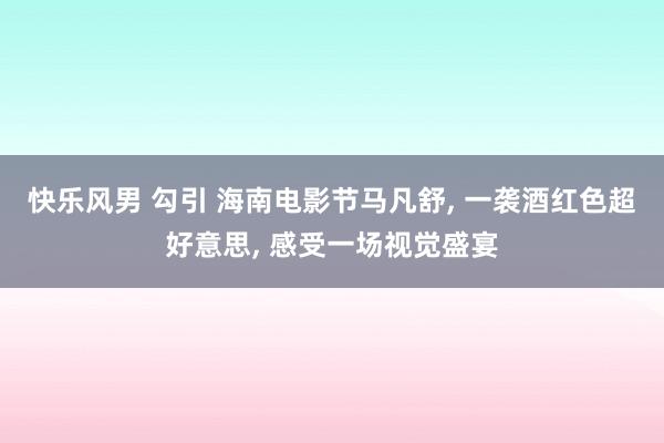 快乐风男 勾引 海南电影节马凡舒， 一袭酒红色超好意思， 感受一场视觉盛宴