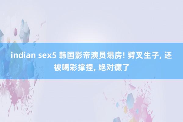 indian sex5 韩国影帝演员塌房! 劈叉生子， 还被喝彩撑捏， 绝对癫了