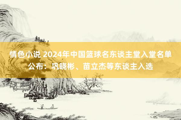 情色小说 2024年中国篮球名东谈主堂入堂名单公布：巩晓彬、苗立杰等东谈主入选