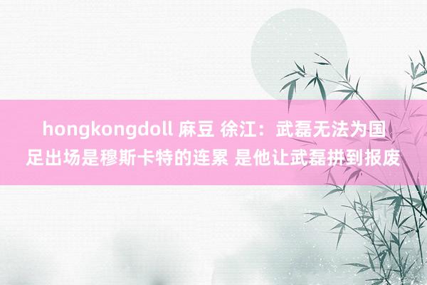 hongkongdoll 麻豆 徐江：武磊无法为国足出场是穆斯卡特的连累 是他让武磊拼到报废