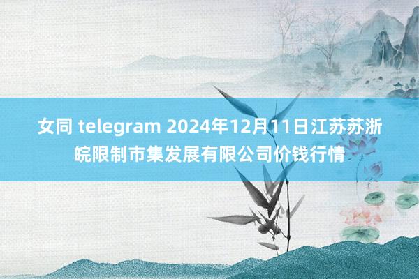 女同 telegram 2024年12月11日江苏苏浙皖限制市集发展有限公司价钱行情