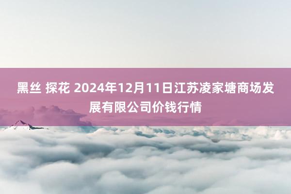 黑丝 探花 2024年12月11日江苏凌家塘商场发展有限公司价钱行情