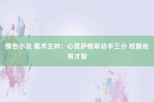 情色小说 魔术主帅：心爱萨格斯动手三分 校服他有才智