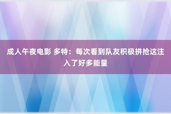 成人午夜电影 多特：每次看到队友积极拼抢这注入了好多能量