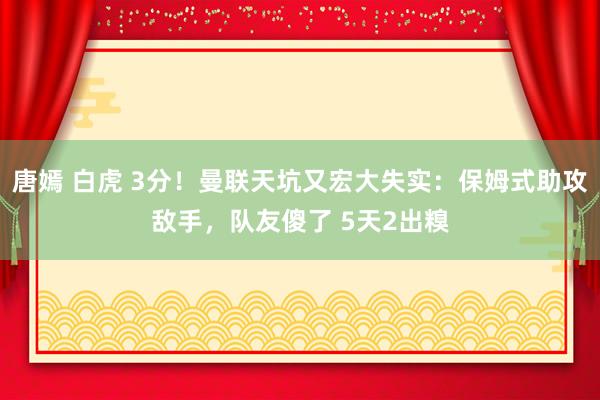 唐嫣 白虎 3分！曼联天坑又宏大失实：保姆式助攻敌手，队友傻了 5天2出糗