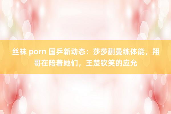 丝袜 porn 国乒新动态：莎莎蒯曼练体能，翔哥在陪着她们，王楚钦笑的应允