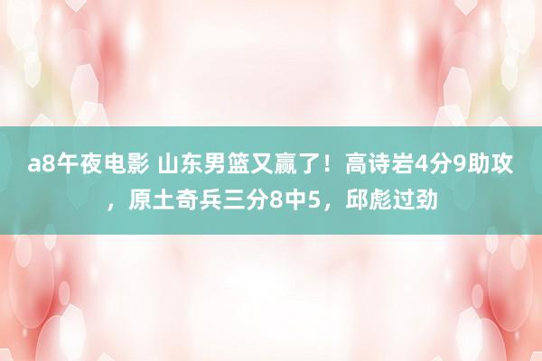 a8午夜电影 山东男篮又赢了！高诗岩4分9助攻，原土奇兵三分8中5，邱彪过劲