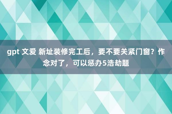 gpt 文爱 新址装修完工后，要不要关紧门窗？作念对了，可以惩办5浩劫题