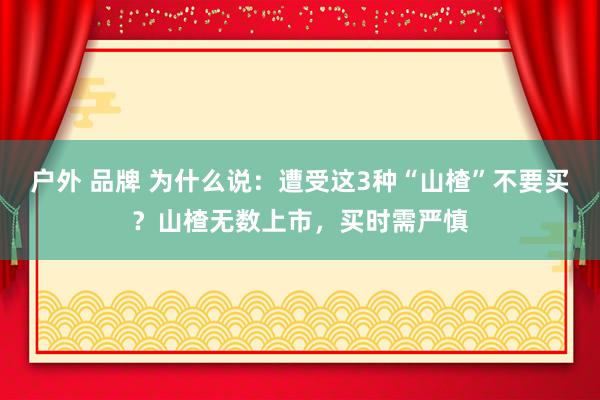 户外 品牌 为什么说：遭受这3种“山楂”不要买？山楂无数上市，买时需严慎