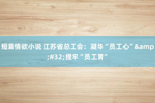 短篇情欲小说 江苏省总工会：凝华“员工心”&#32;捏牢“员工胃”