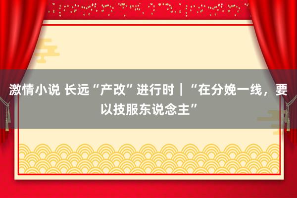 激情小说 长远“产改”进行时｜“在分娩一线，要以技服东说念主”