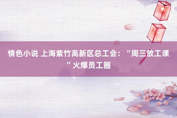 情色小说 上海紫竹高新区总工会：“周三放工课”火爆员工圈