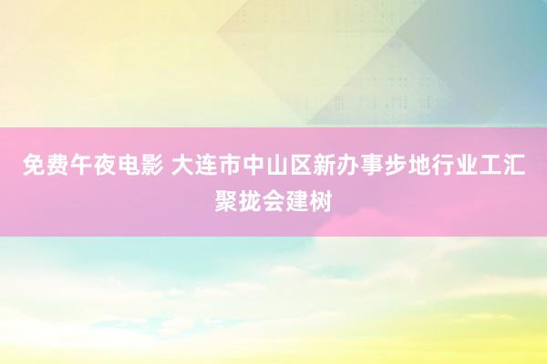 免费午夜电影 大连市中山区新办事步地行业工汇聚拢会建树