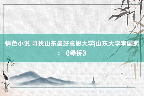 情色小说 寻找山东最好意思大学|山东大学李国菊：《绿桥》