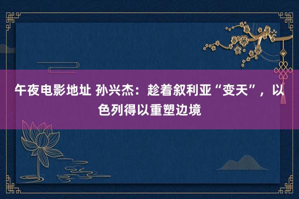 午夜电影地址 孙兴杰：趁着叙利亚“变天”，以色列得以重塑边境