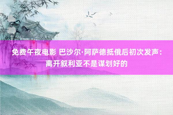 免费午夜电影 巴沙尔·阿萨德抵俄后初次发声：离开叙利亚不是谋划好的