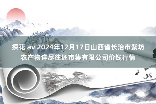 探花 av 2024年12月17日山西省长治市紫坊农产物详尽往还市集有限公司价钱行情