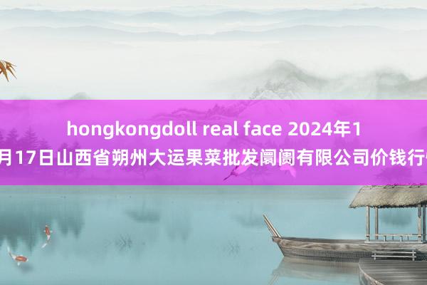 hongkongdoll real face 2024年12月17日山西省朔州大运果菜批发阛阓有限公司价钱行情