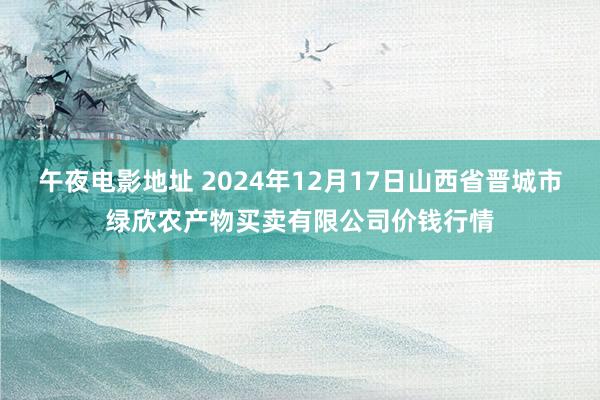 午夜电影地址 2024年12月17日山西省晋城市绿欣农产物买卖有限公司价钱行情