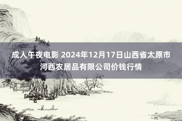 成人午夜电影 2024年12月17日山西省太原市河西农居品有限公司价钱行情