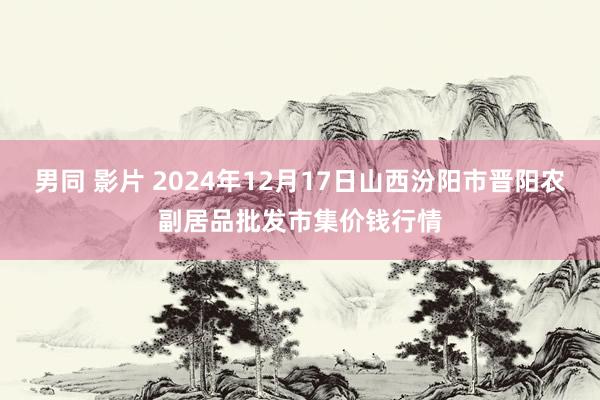 男同 影片 2024年12月17日山西汾阳市晋阳农副居品批发市集价钱行情