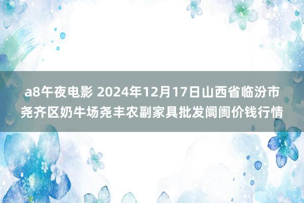 a8午夜电影 2024年12月17日山西省临汾市尧齐区奶牛场尧丰农副家具批发阛阓价钱行情