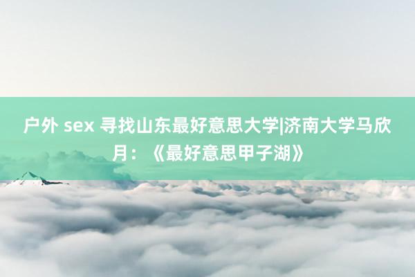 户外 sex 寻找山东最好意思大学|济南大学马欣月：《最好意思甲子湖》