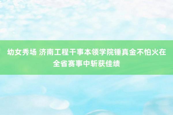 幼女秀场 济南工程干事本领学院锤真金不怕火在全省赛事中斩获佳绩