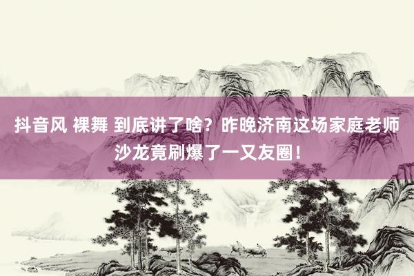 抖音风 裸舞 到底讲了啥？昨晚济南这场家庭老师沙龙竟刷爆了一又友圈！