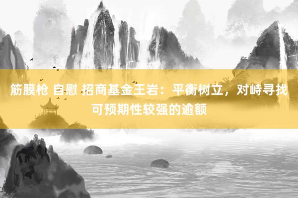 筋膜枪 自慰 招商基金王岩：平衡树立，对峙寻找可预期性较强的逾额