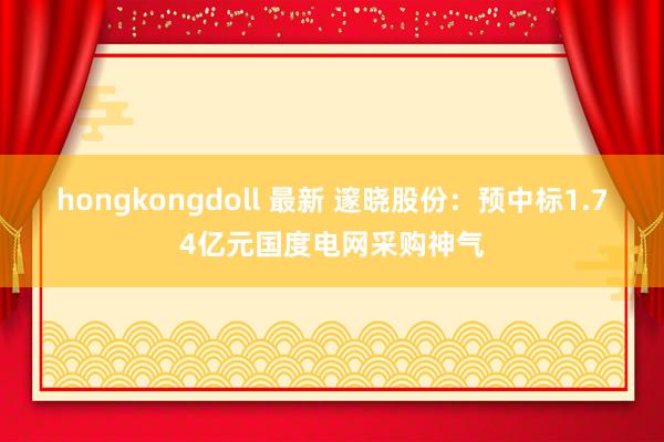 hongkongdoll 最新 邃晓股份：预中标1.74亿元国度电网采购神气