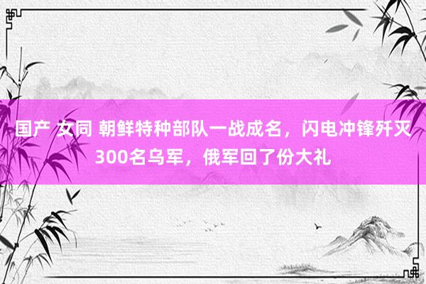 国产 女同 朝鲜特种部队一战成名，闪电冲锋歼灭300名乌军，俄军回了份大礼