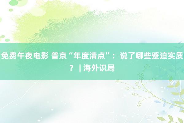 免费午夜电影 普京“年度清点”：说了哪些蹙迫实质？ | 海外识局