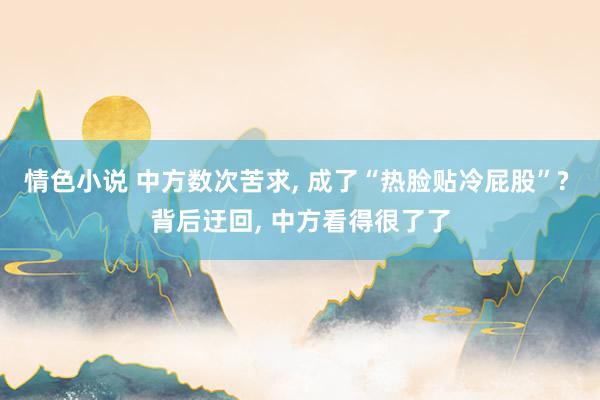 情色小说 中方数次苦求， 成了“热脸贴冷屁股”? 背后迂回， 中方看得很了了