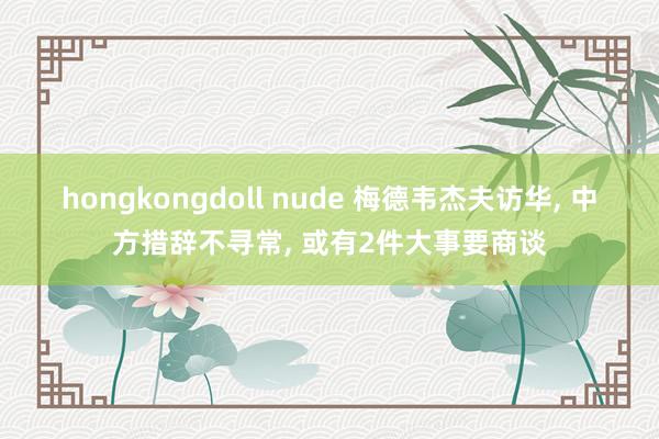 hongkongdoll nude 梅德韦杰夫访华， 中方措辞不寻常， 或有2件大事要商谈