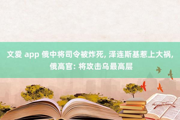 文爱 app 俄中将司令被炸死， 泽连斯基惹上大祸， 俄高官: 将攻击乌最高层