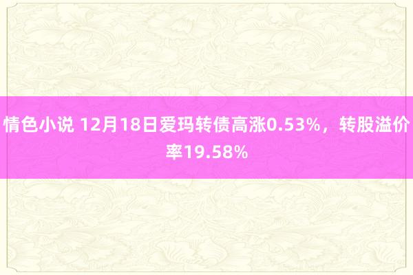 情色小说 12月18日爱玛转债高涨0.53%，转股溢价率19.58%