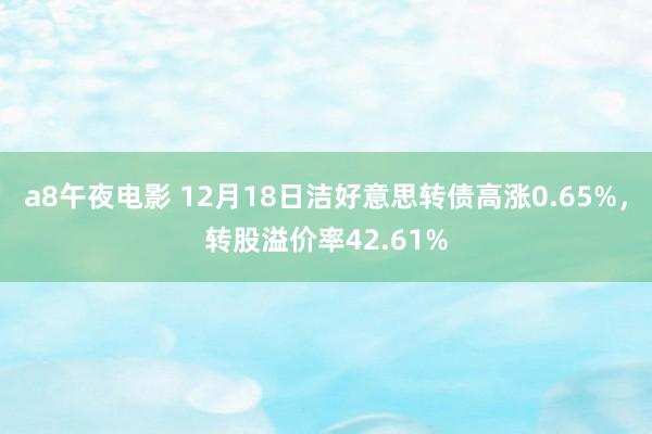 a8午夜电影 12月18日洁好意思转债高涨0.65%，转股溢价率42.61%