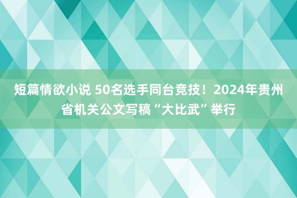 短篇情欲小说 50名选手同台竞技！2024年贵州省机关公文写稿“大比武”举行