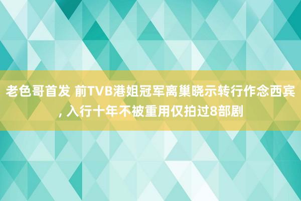 老色哥首发 前TVB港姐冠军离巢晓示转行作念西宾， 入行十年不被重用仅拍过8部剧