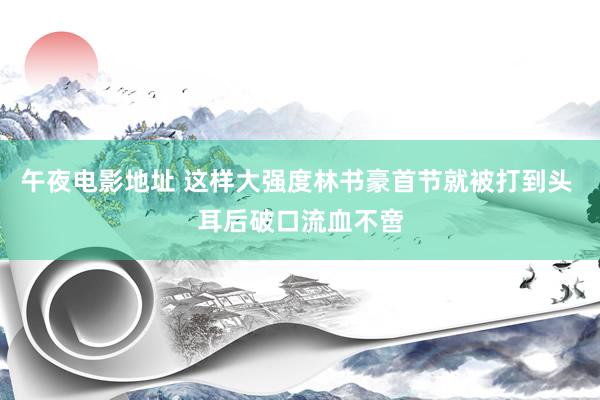 午夜电影地址 这样大强度林书豪首节就被打到头 耳后破口流血不啻