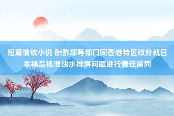 短篇情欲小说 酬酢部等部门同香港特区政府就日本福岛核混浊水排海问题进行责任雷同