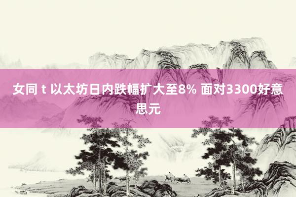 女同 t 以太坊日内跌幅扩大至8% 面对3300好意思元